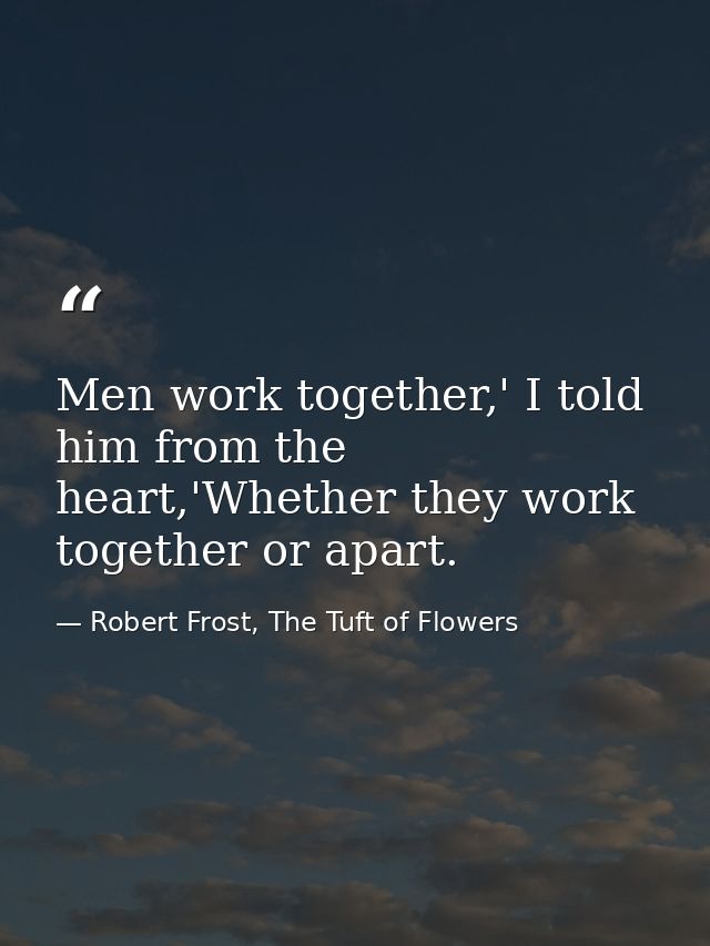 Men work together,' I told him from the heart,'Whether they work together or apart. — Robert Frost, The Tuft of Flowers