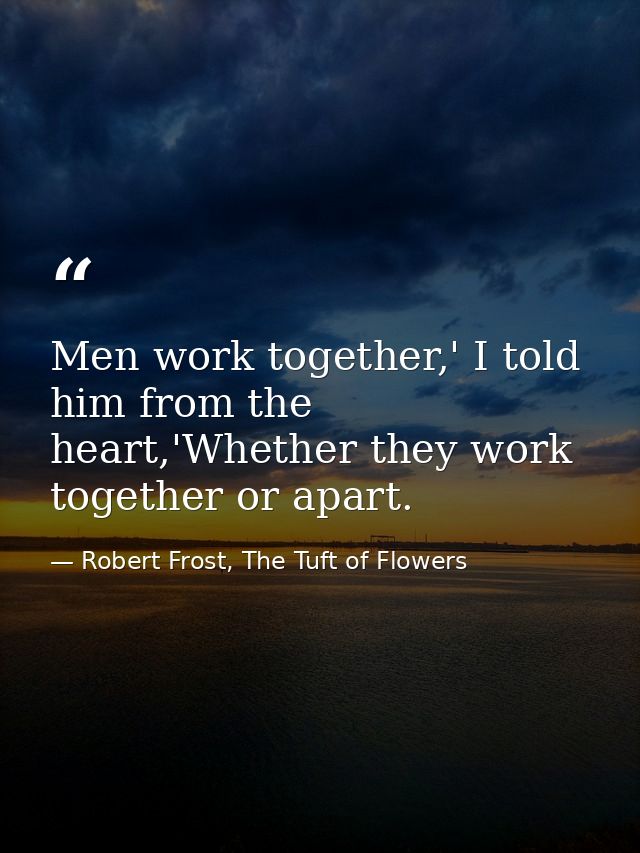 Men work together,' I told him from the heart,'Whether they work together or apart. — Robert Frost, The Tuft of Flowers