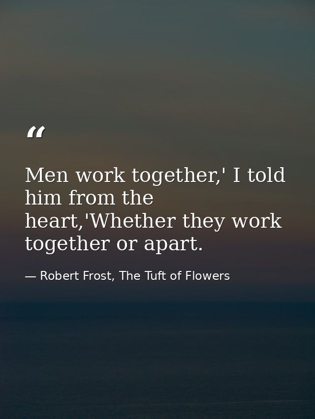 Men work together,' I told him from the heart,'Whether they work together or apart. — Robert Frost, The Tuft of Flowers