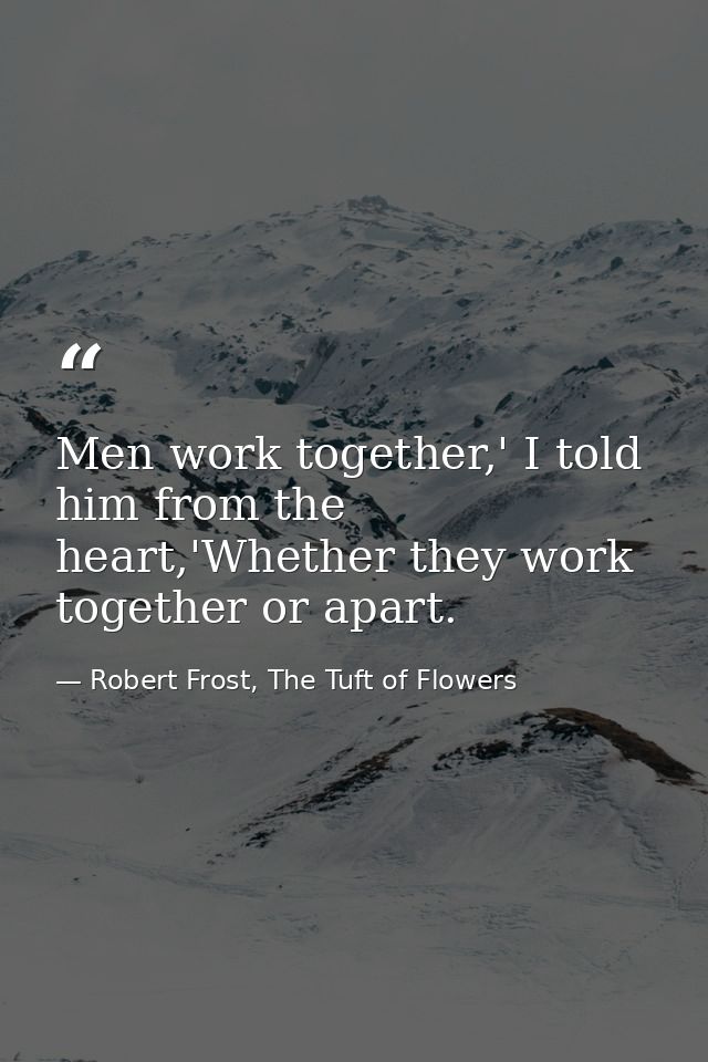 Men work together,' I told him from the heart,'Whether they work together or apart. — Robert Frost, The Tuft of Flowers
