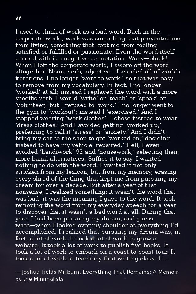 I used to think of work as a bad word. Back in the corporate world, work was something that prevented me from living, so — Joshua Fields Millburn, Everything That Remains: A Memoir by the Minimalists