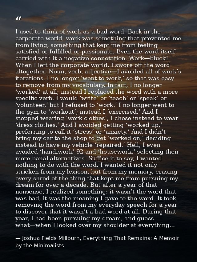 I used to think of work as a bad word. Back in the corporate world, work was something that prevented me from living, so — Joshua Fields Millburn, Everything That Remains: A Memoir by the Minimalists