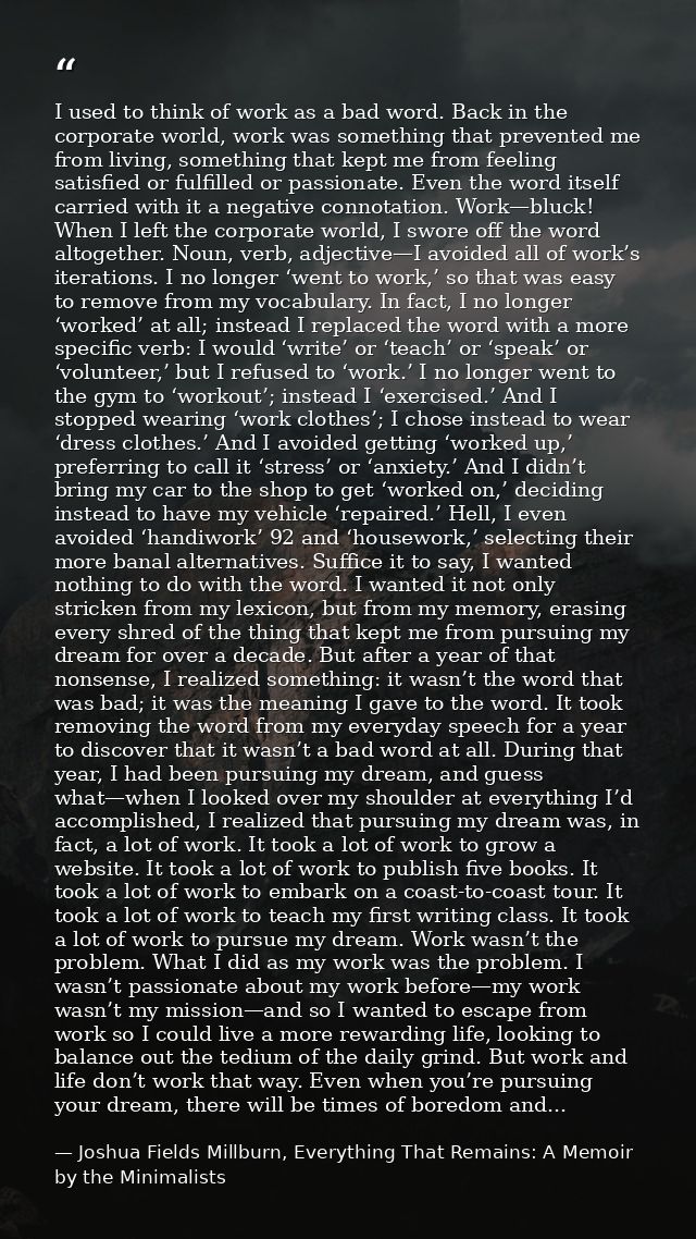I used to think of work as a bad word. Back in the corporate world, work was something that prevented me from living, so — Joshua Fields Millburn, Everything That Remains: A Memoir by the Minimalists