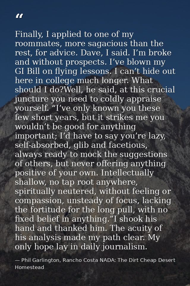 Finally, I applied to one of my roommates, more sagacious than the rest, for advice. Dave, I said. I’m broke and without — Phil Garlington, Rancho Costa NADA: The Dirt Cheap Desert Homestead