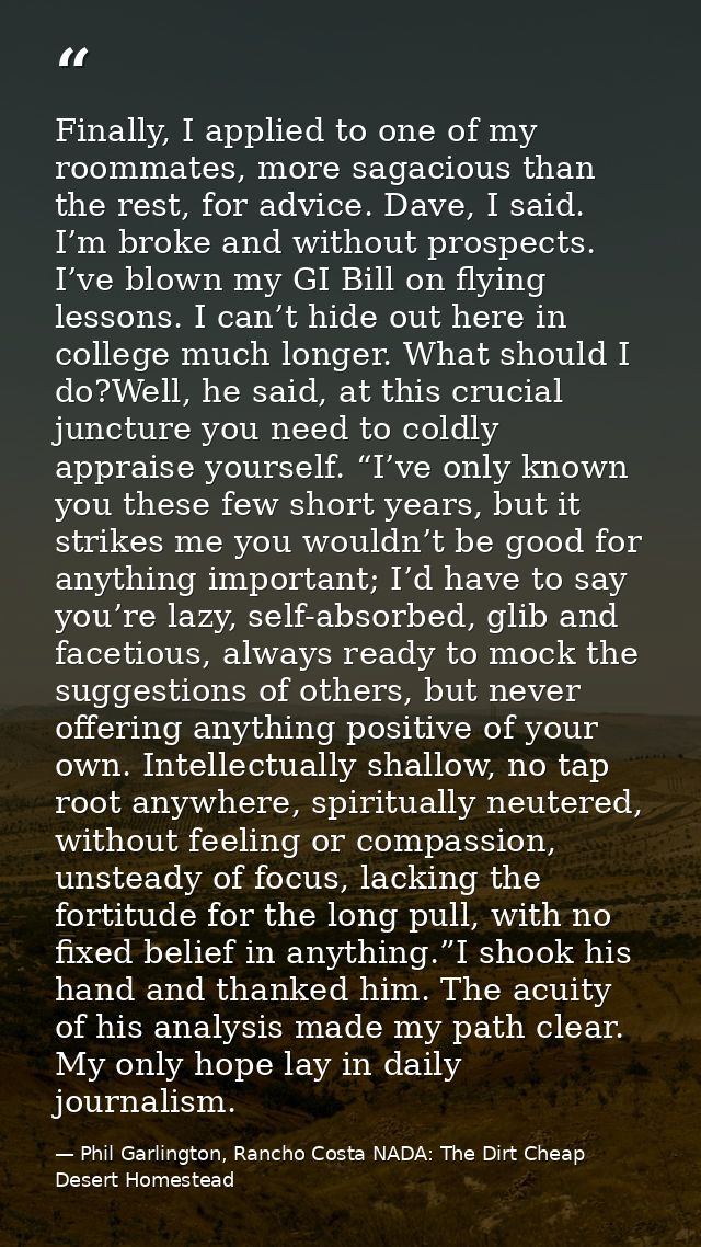 Finally, I applied to one of my roommates, more sagacious than the rest, for advice. Dave, I said. I’m broke and without — Phil Garlington, Rancho Costa NADA: The Dirt Cheap Desert Homestead