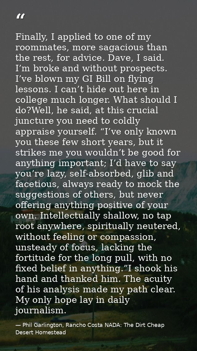 Finally, I applied to one of my roommates, more sagacious than the rest, for advice. Dave, I said. I’m broke and without — Phil Garlington, Rancho Costa NADA: The Dirt Cheap Desert Homestead