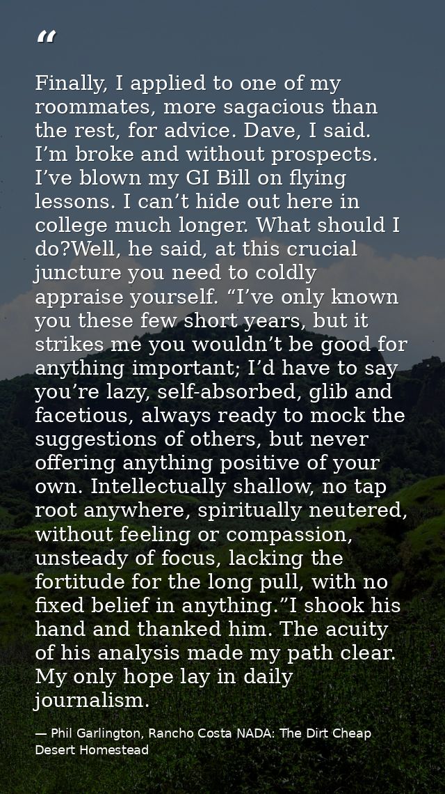 Finally, I applied to one of my roommates, more sagacious than the rest, for advice. Dave, I said. I’m broke and without — Phil Garlington, Rancho Costa NADA: The Dirt Cheap Desert Homestead