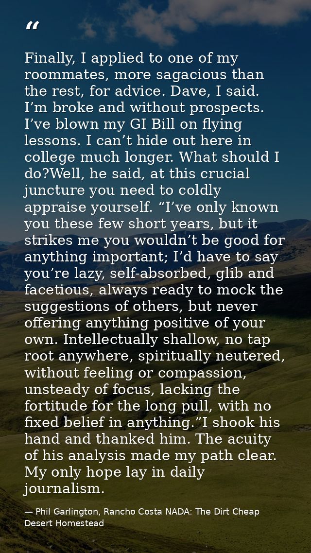 Finally, I applied to one of my roommates, more sagacious than the rest, for advice. Dave, I said. I’m broke and without — Phil Garlington, Rancho Costa NADA: The Dirt Cheap Desert Homestead