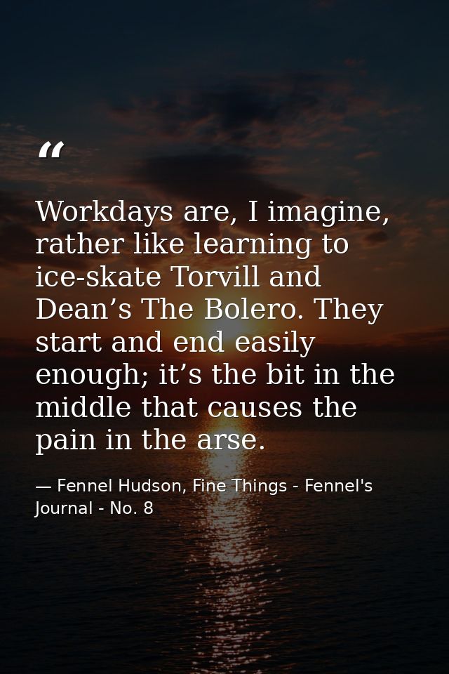 Workdays are, I imagine, rather like learning to ice-skate Torvill and Dean’s The Bolero. They start and end easily enou — Fennel Hudson, Fine Things - Fennel's Journal - No. 8