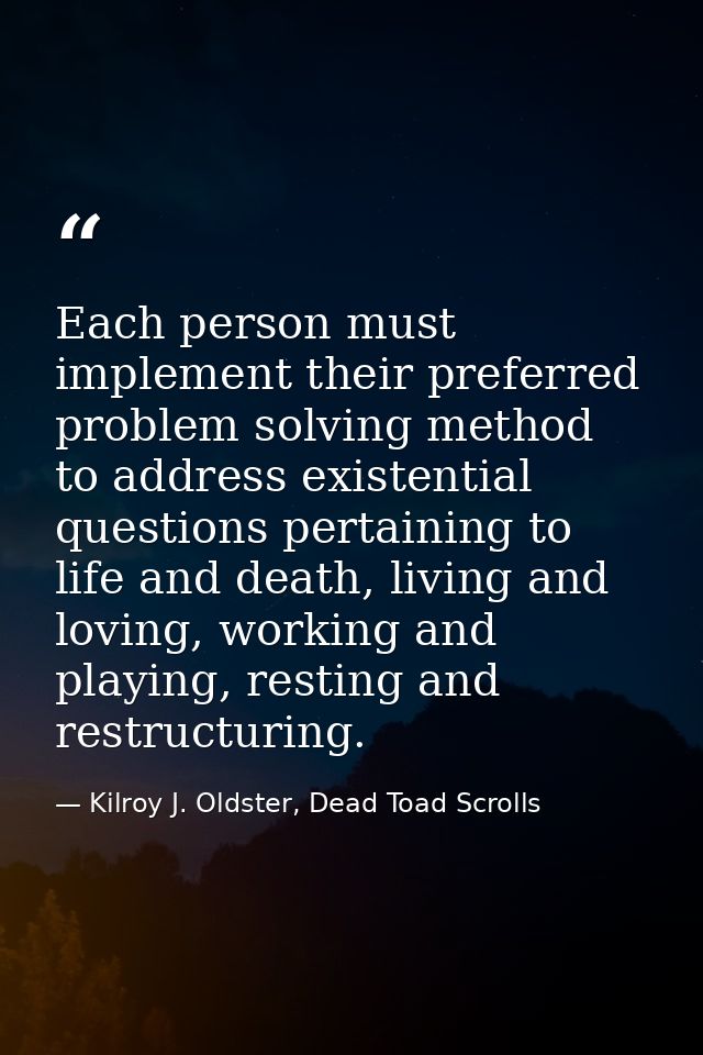 Each person must implement their preferred problem solving method to address existential questions pertaining to life an — Kilroy J. Oldster, Dead Toad Scrolls