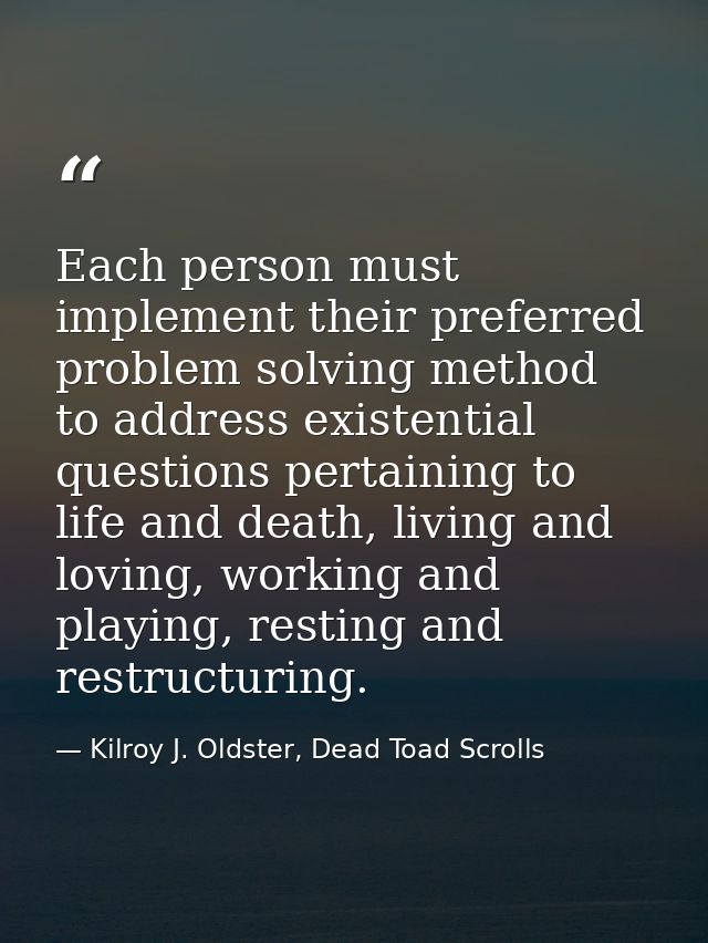 Each person must implement their preferred problem solving method to address existential questions pertaining to life an — Kilroy J. Oldster, Dead Toad Scrolls