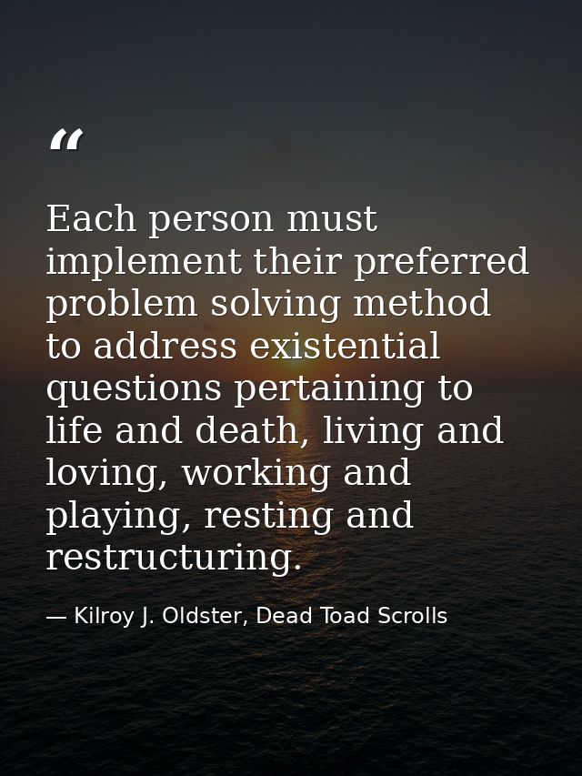 Each person must implement their preferred problem solving method to address existential questions pertaining to life an — Kilroy J. Oldster, Dead Toad Scrolls