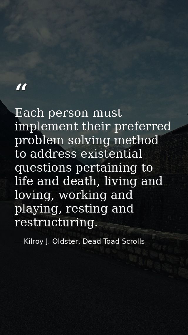 Each person must implement their preferred problem solving method to address existential questions pertaining to life an — Kilroy J. Oldster, Dead Toad Scrolls