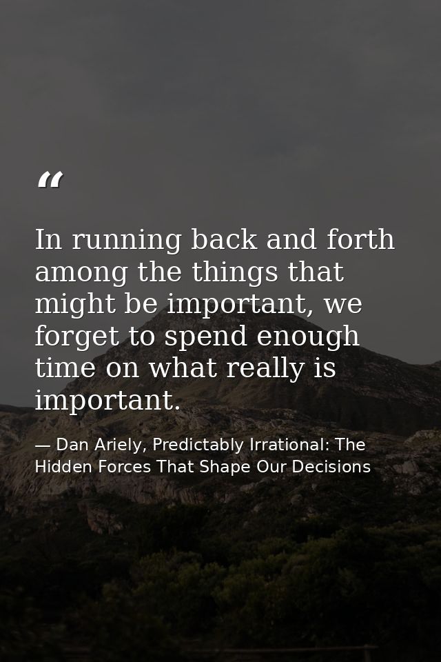 In running back and forth among the things that might be important, we forget to spend enough time on what really is imp — Dan Ariely, Predictably Irrational: The Hidden Forces That Shape Our Decisions