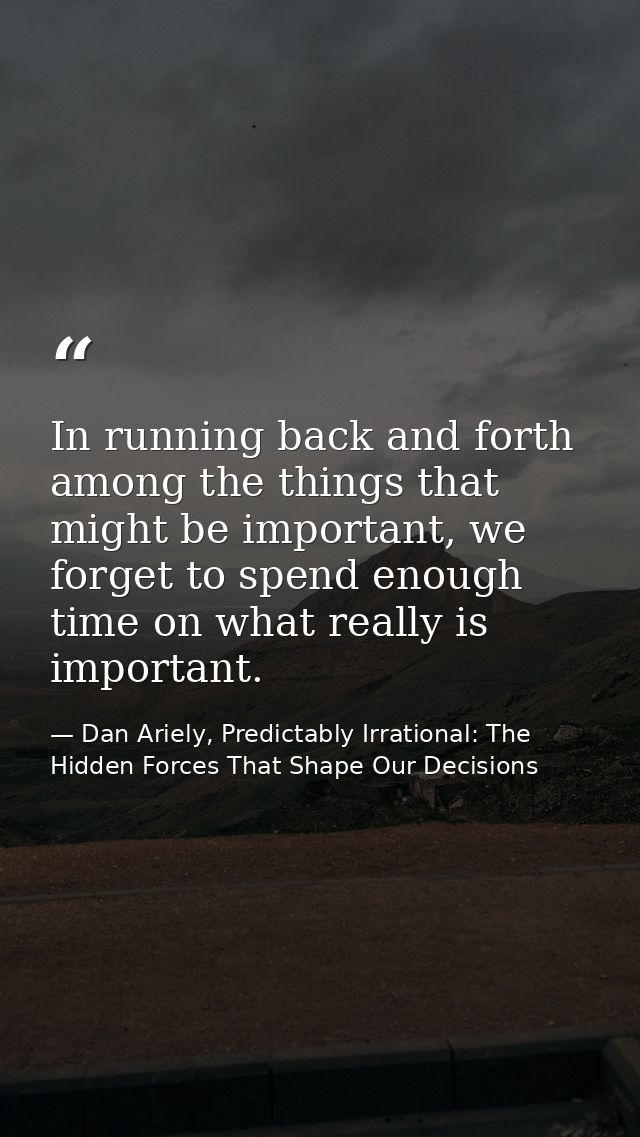 In running back and forth among the things that might be important, we forget to spend enough time on what really is imp — Dan Ariely, Predictably Irrational: The Hidden Forces That Shape Our Decisions