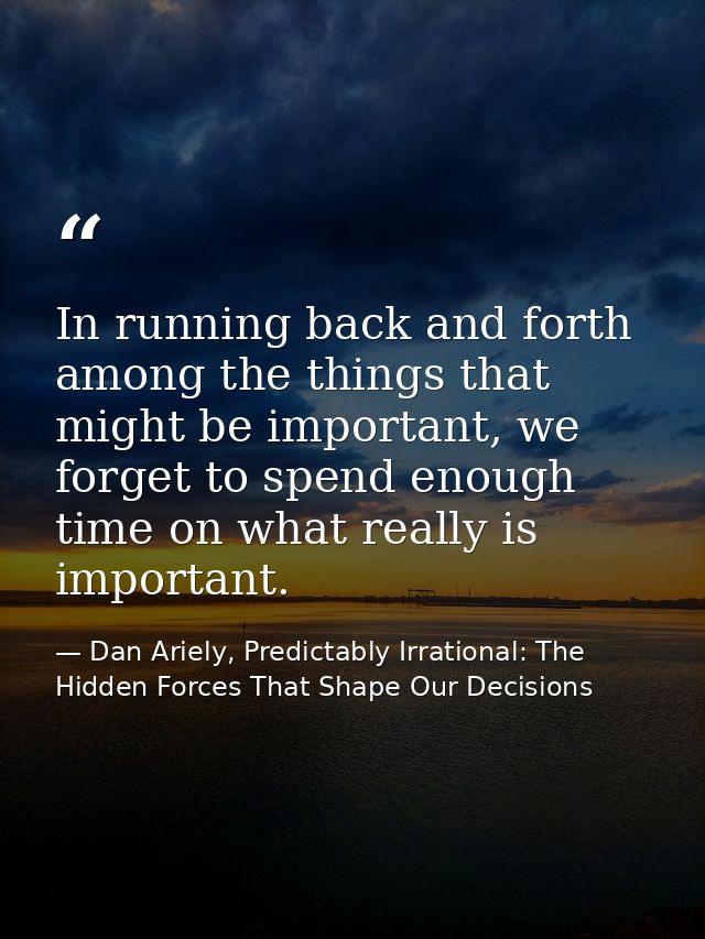 In running back and forth among the things that might be important, we forget to spend enough time on what really is imp — Dan Ariely, Predictably Irrational: The Hidden Forces That Shape Our Decisions