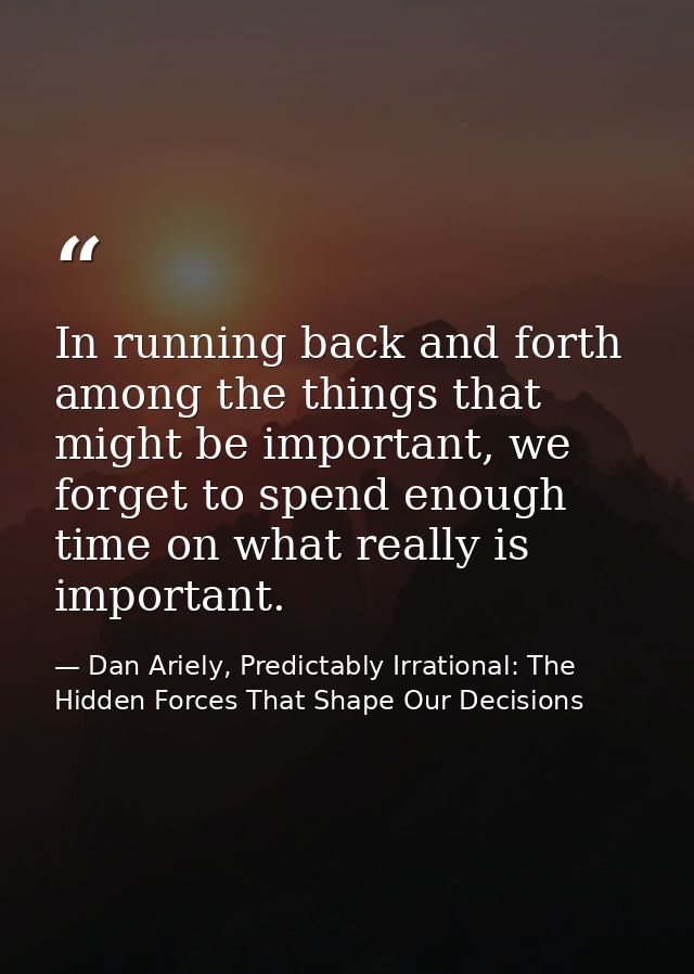 In running back and forth among the things that might be important, we forget to spend enough time on what really is imp — Dan Ariely, Predictably Irrational: The Hidden Forces That Shape Our Decisions