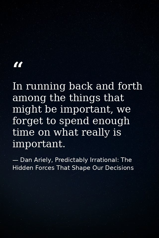 In running back and forth among the things that might be important, we forget to spend enough time on what really is imp — Dan Ariely, Predictably Irrational: The Hidden Forces That Shape Our Decisions