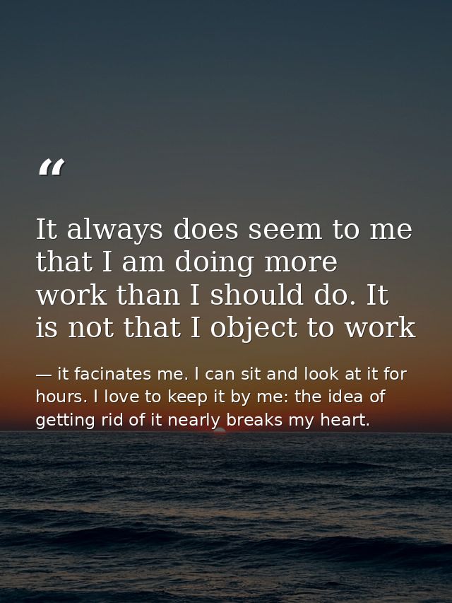 It always does seem to me that I am doing more work than I should do. It is not that I object to work — it facinates me. I can sit and look at it for hours. I love to keep it by me: the idea of getting rid of it nearly breaks my heart.