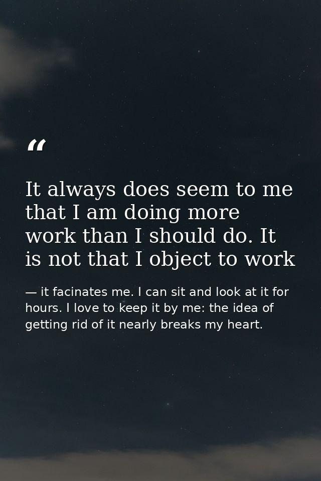 It always does seem to me that I am doing more work than I should do. It is not that I object to work — it facinates me. I can sit and look at it for hours. I love to keep it by me: the idea of getting rid of it nearly breaks my heart.