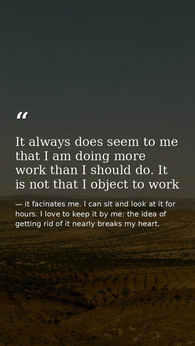It always does seem to me that I am doing more work than I should do. It is not that I object to work — it facinates me. I can sit and look at it for hours. I love to keep it by me: the idea of getting rid of it nearly breaks my heart.