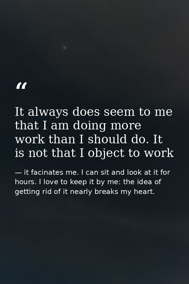 It always does seem to me that I am doing more work than I should do. It is not that I object to work — it facinates me. I can sit and look at it for hours. I love to keep it by me: the idea of getting rid of it nearly breaks my heart.