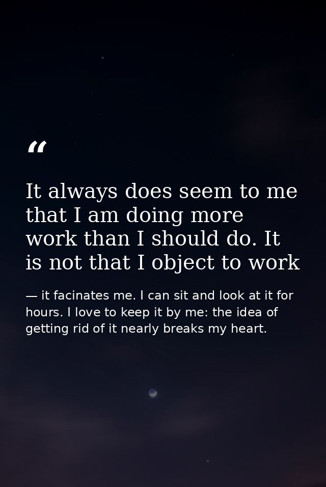 It always does seem to me that I am doing more work than I should do. It is not that I object to work — it facinates me. I can sit and look at it for hours. I love to keep it by me: the idea of getting rid of it nearly breaks my heart.