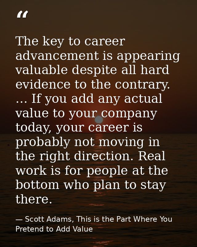 The key to career advancement is appearing valuable despite all hard evidence to the contrary. … If you add any actual v — Scott Adams, This is the Part Where You Pretend to Add Value