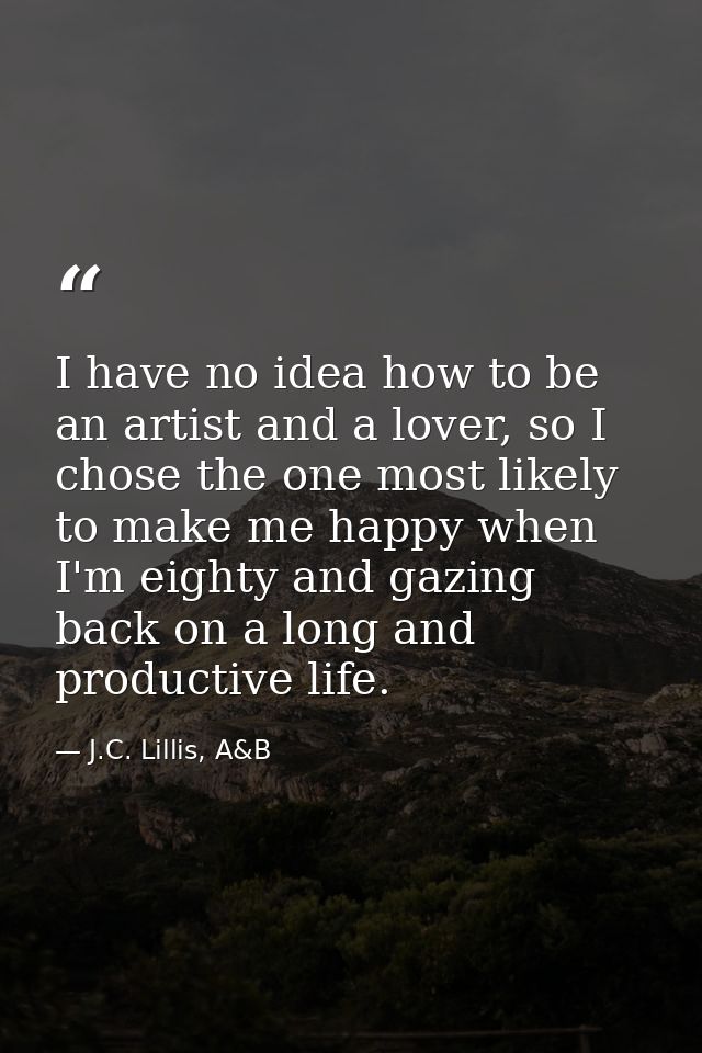 I have no idea how to be an artist and a lover, so I chose the one most likely to make me happy when I'm eighty and gazi — J.C. Lillis, A&B