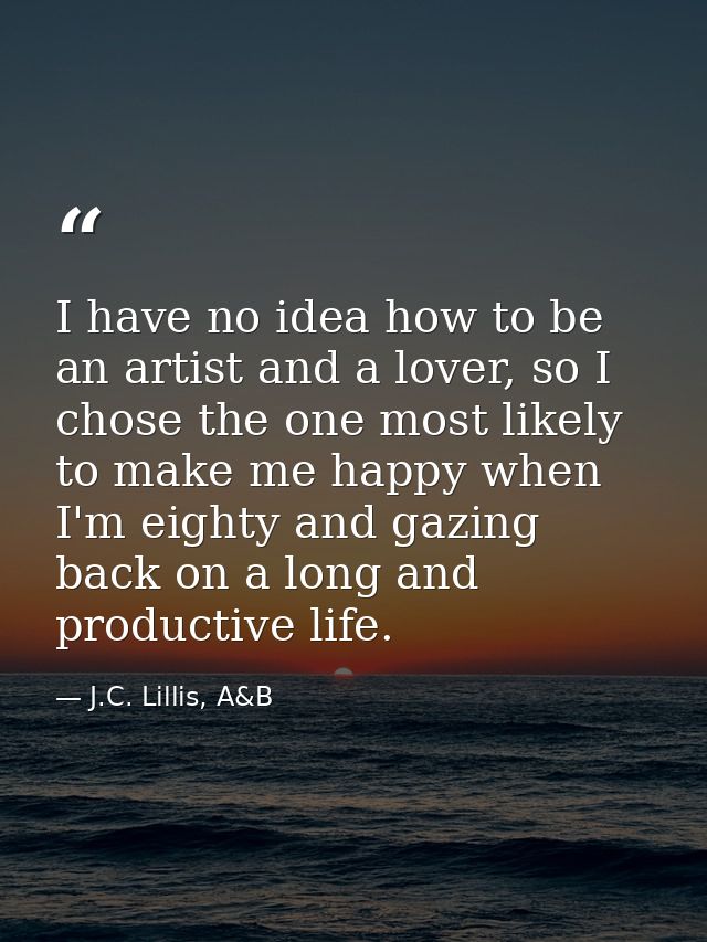 I have no idea how to be an artist and a lover, so I chose the one most likely to make me happy when I'm eighty and gazi — J.C. Lillis, A&B