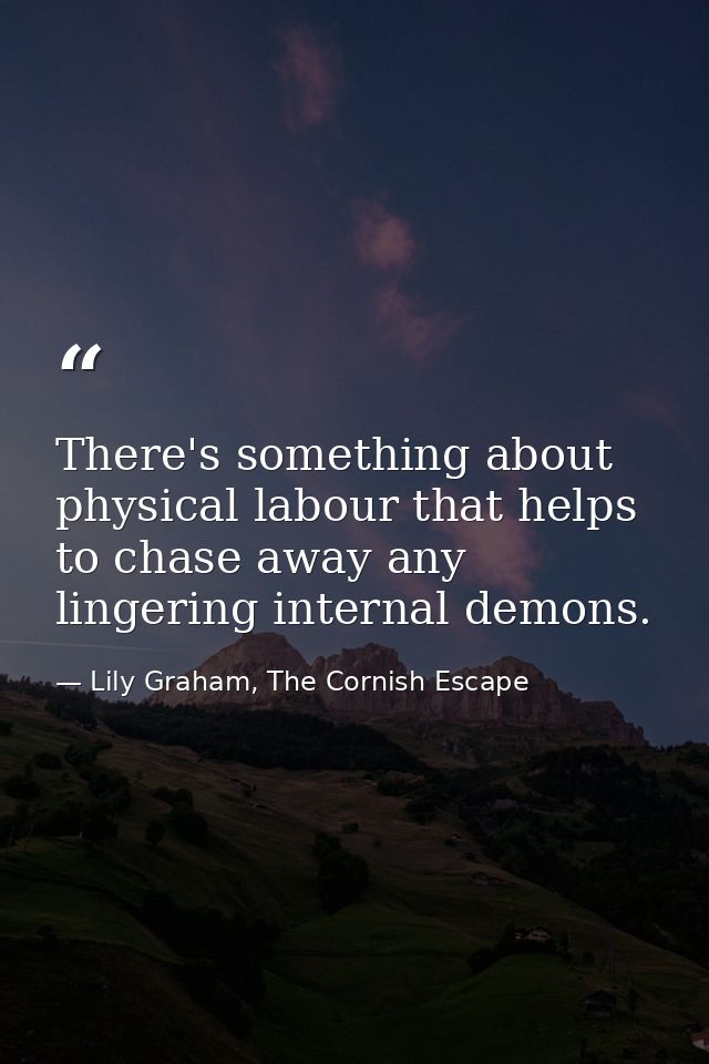 There's something about physical labour that helps to chase away any lingering internal demons. — Lily Graham, The Cornish Escape