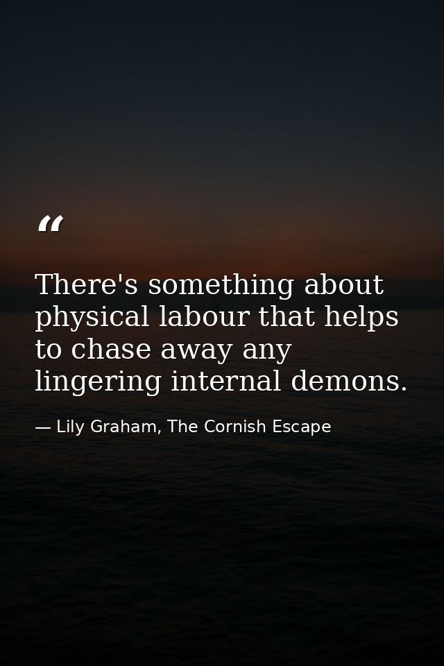 There's something about physical labour that helps to chase away any lingering internal demons. — Lily Graham, The Cornish Escape