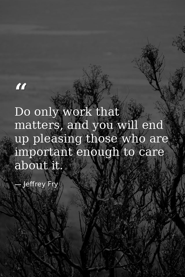 Do only work that matters, and you will end up pleasing those who are important enough to care about it. — Jeffrey Fry