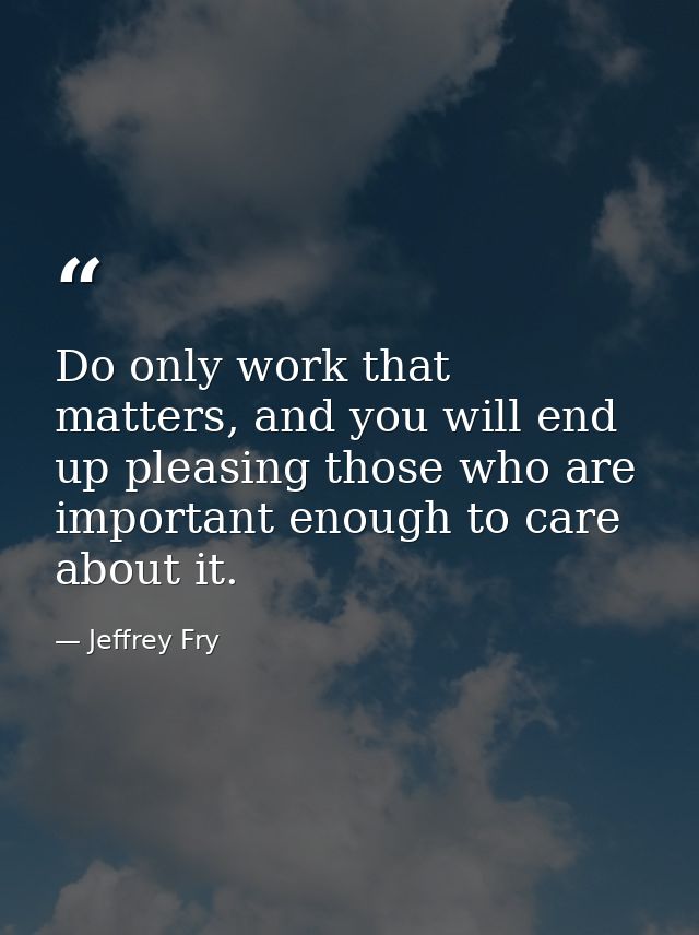 Do only work that matters, and you will end up pleasing those who are important enough to care about it. — Jeffrey Fry