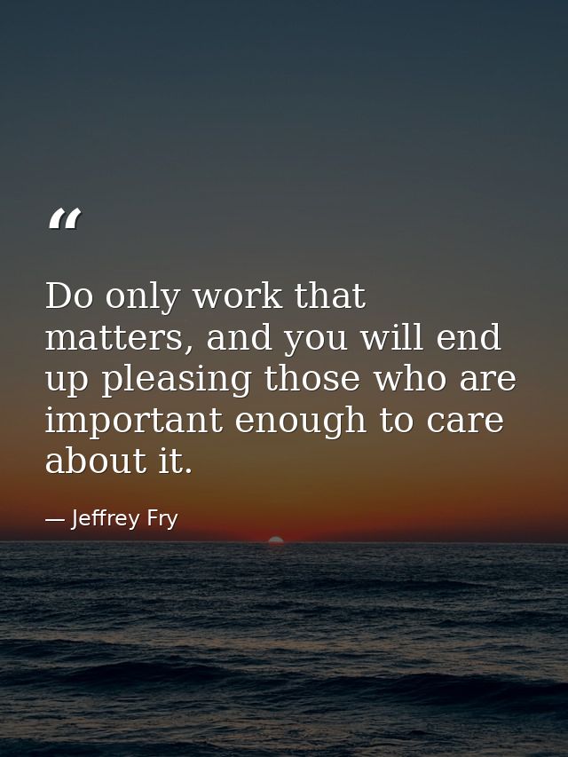 Do only work that matters, and you will end up pleasing those who are important enough to care about it. — Jeffrey Fry