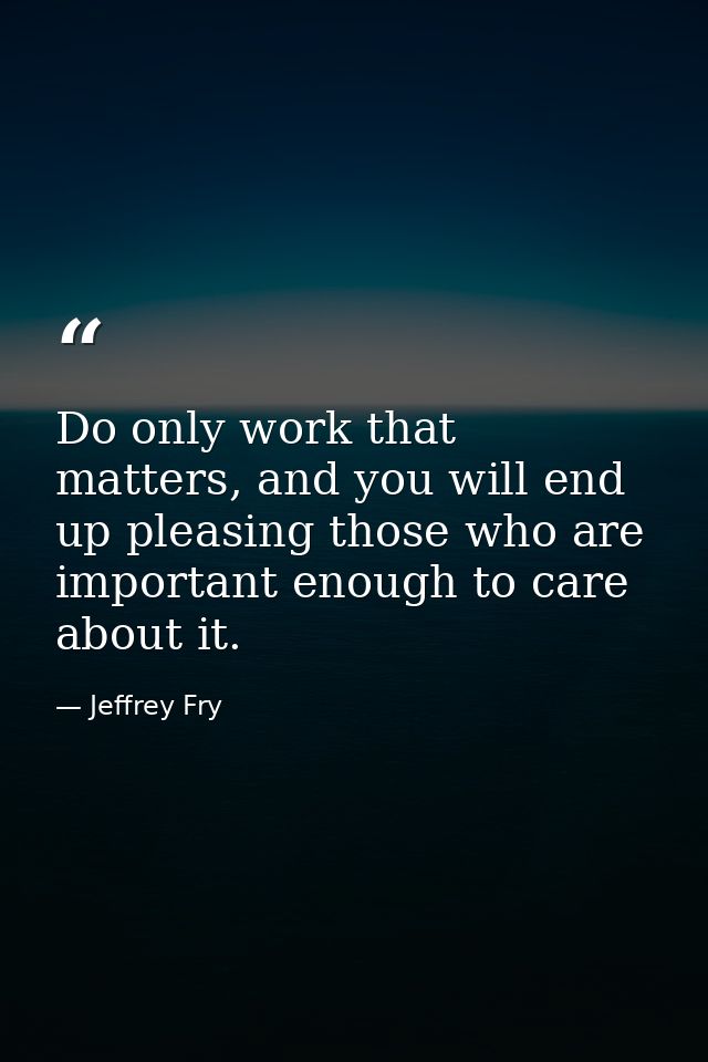 Do only work that matters, and you will end up pleasing those who are important enough to care about it. — Jeffrey Fry