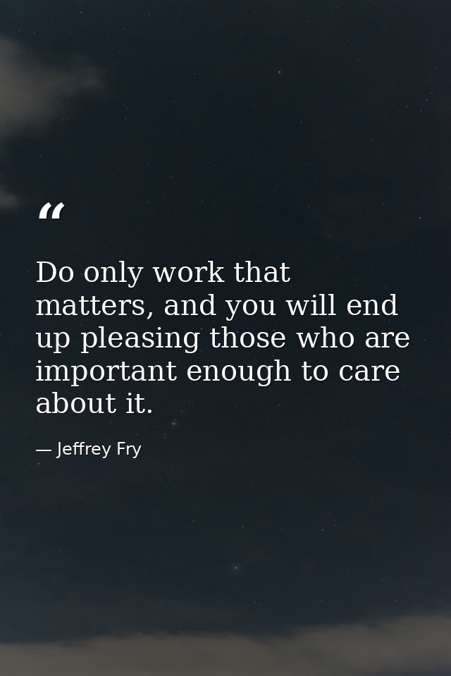 Do only work that matters, and you will end up pleasing those who are important enough to care about it. — Jeffrey Fry