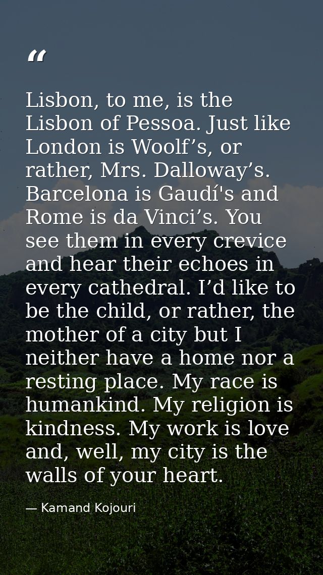 Lisbon, to me, is the Lisbon of Pessoa. Just like London is Woolf’s, or rather, Mrs. Dalloway’s. Barcelona is Gaudí's an — Kamand Kojouri