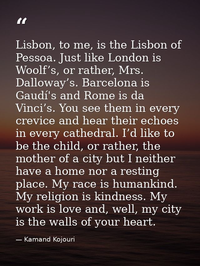 Lisbon, to me, is the Lisbon of Pessoa. Just like London is Woolf’s, or rather, Mrs. Dalloway’s. Barcelona is Gaudí's an — Kamand Kojouri