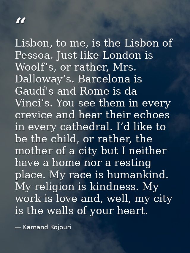 Lisbon, to me, is the Lisbon of Pessoa. Just like London is Woolf’s, or rather, Mrs. Dalloway’s. Barcelona is Gaudí's an — Kamand Kojouri