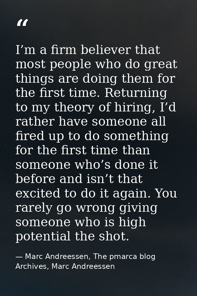 I’m a firm believer that most people who do great things are doing them for the first time. Returning to my theory of hi — Marc Andreessen, The pmarca blog Archives, Marc Andreessen