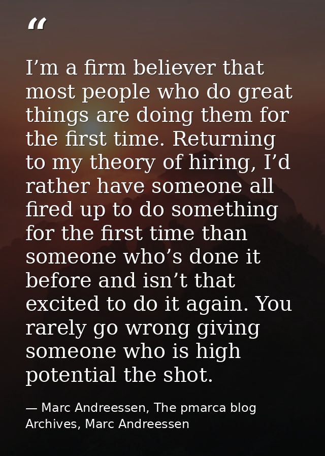 I’m a firm believer that most people who do great things are doing them for the first time. Returning to my theory of hi — Marc Andreessen, The pmarca blog Archives, Marc Andreessen