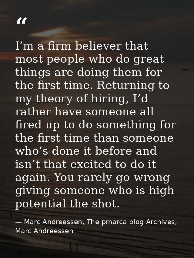 I’m a firm believer that most people who do great things are doing them for the first time. Returning to my theory of hi — Marc Andreessen, The pmarca blog Archives, Marc Andreessen