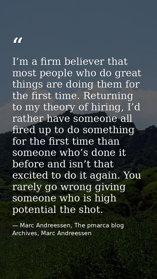 I’m a firm believer that most people who do great things are doing them for the first time. Returning to my theory of hi — Marc Andreessen, The pmarca blog Archives, Marc Andreessen