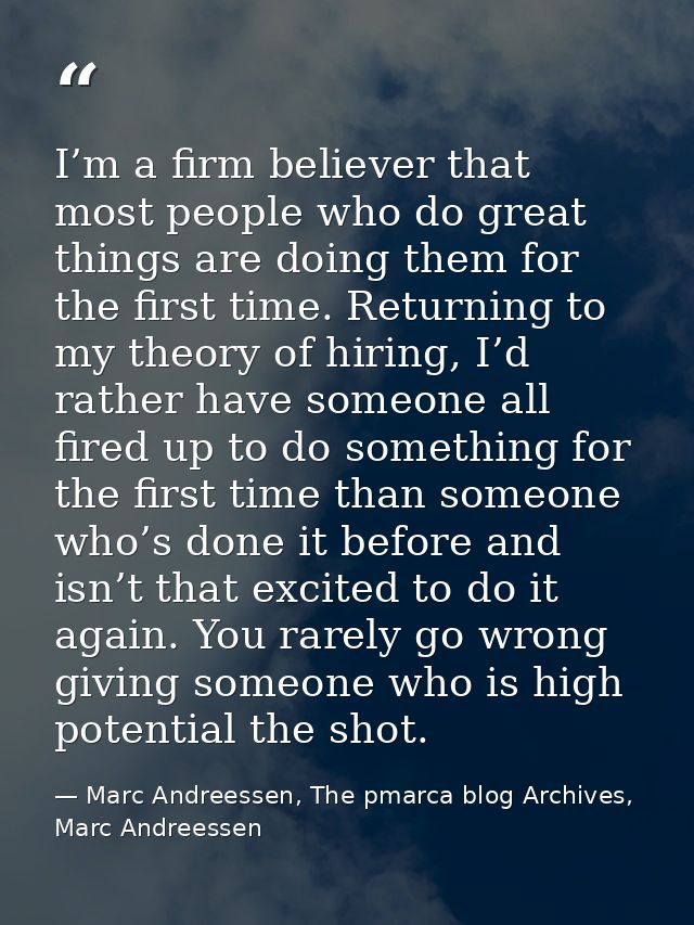 I’m a firm believer that most people who do great things are doing them for the first time. Returning to my theory of hi — Marc Andreessen, The pmarca blog Archives, Marc Andreessen