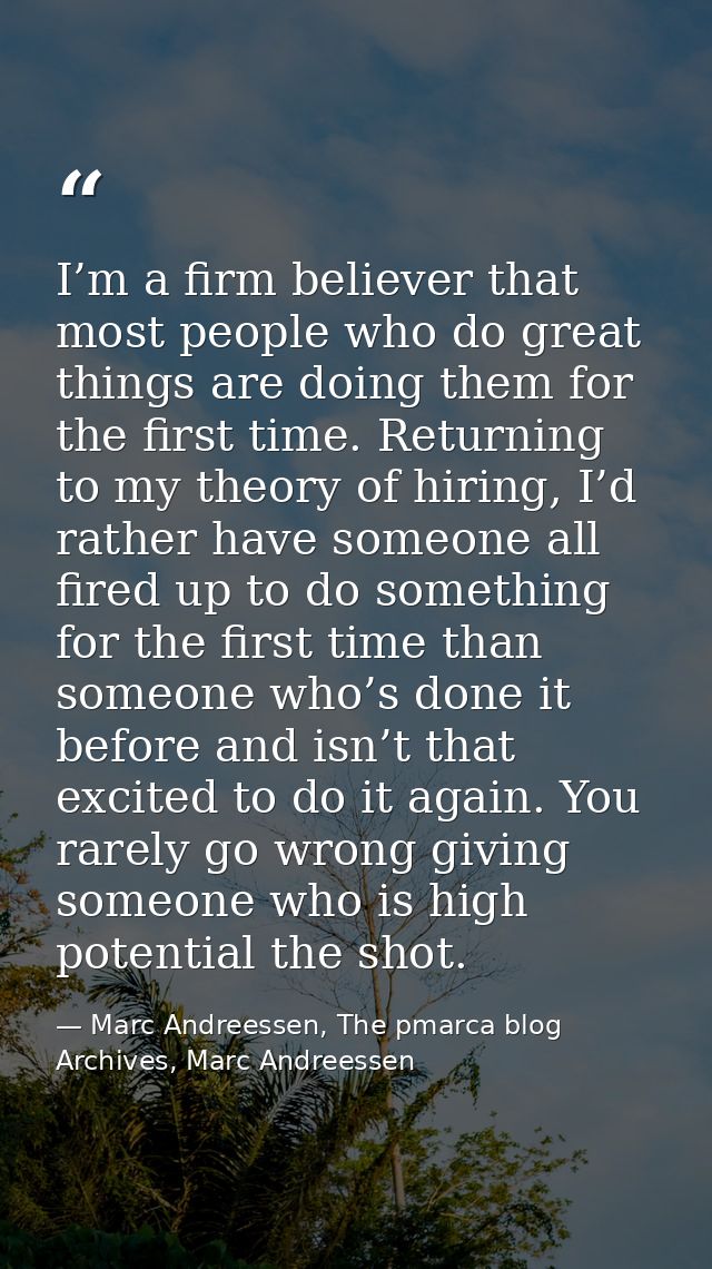 I’m a firm believer that most people who do great things are doing them for the first time. Returning to my theory of hi — Marc Andreessen, The pmarca blog Archives, Marc Andreessen