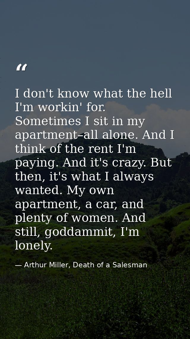 I don't know what the hell I'm workin' for. Sometimes I sit in my apartment–all alone. And I think of the rent I'm payin — Arthur Miller, Death of a Salesman