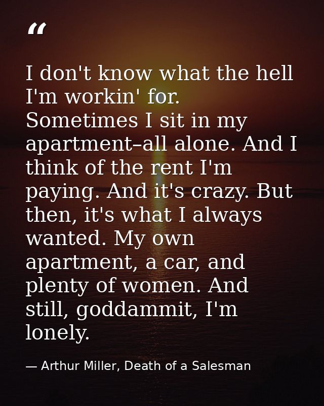 I don't know what the hell I'm workin' for. Sometimes I sit in my apartment–all alone. And I think of the rent I'm payin — Arthur Miller, Death of a Salesman