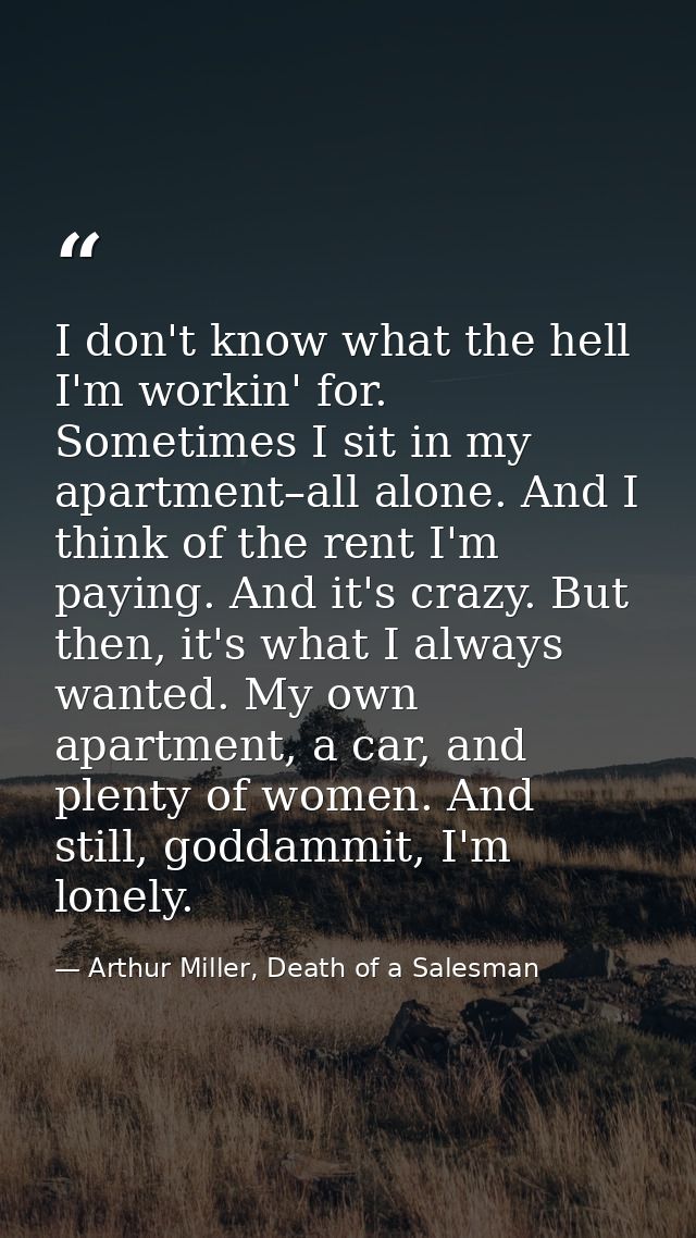 I don't know what the hell I'm workin' for. Sometimes I sit in my apartment–all alone. And I think of the rent I'm payin — Arthur Miller, Death of a Salesman