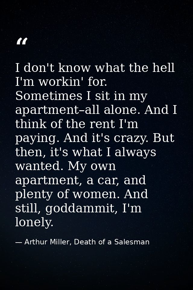 I don't know what the hell I'm workin' for. Sometimes I sit in my apartment–all alone. And I think of the rent I'm payin — Arthur Miller, Death of a Salesman